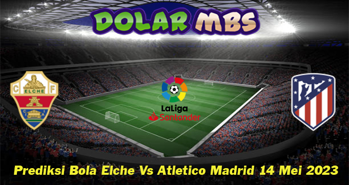 Prediksi Bola Elche Vs Atletico Madrid 14 Mei 2023